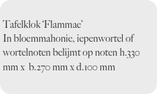 
Tafelklok ‘Flammae’ 
In bloemmahonie, iepenwortel of wortelnoten belijmt op noten h.330 mm x  b.270 mm x d.100 mm 